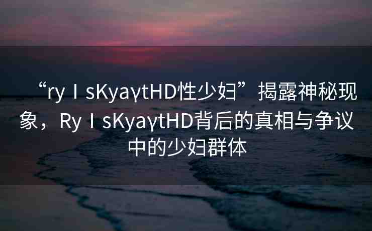 “ryⅠsKyaγtHD性少婦”揭露神秘現(xiàn)象，RyⅠsKyaγtHD背后的真相與爭議中的少婦群體
