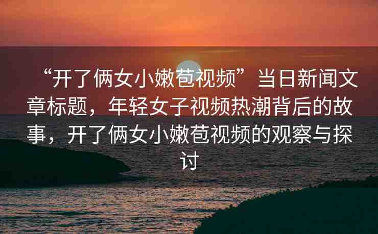 “開了倆女小嫩苞視頻”當(dāng)日新聞文章標(biāo)題，年輕女子視頻熱潮背后的故事，開了倆女小嫩苞視頻的觀察與探討