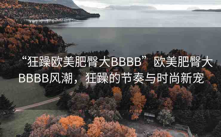 “狂躁歐美肥臀大BBBB”歐美肥臀大BBBB風(fēng)潮，狂躁的節(jié)奏與時(shí)尚新寵