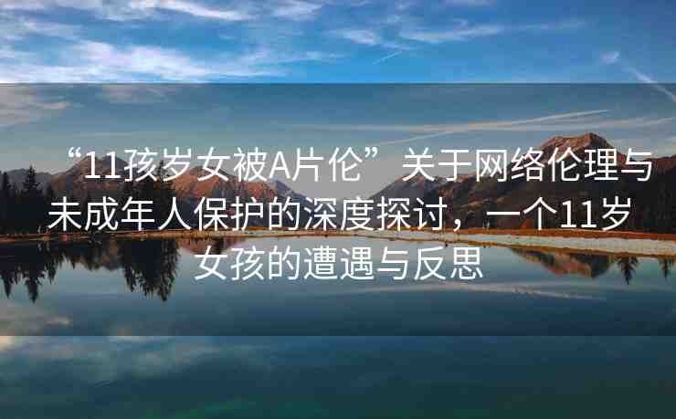 “11孩歲女被A片倫”關(guān)于網(wǎng)絡(luò)倫理與未成年人保護(hù)的深度探討，一個(gè)11歲女孩的遭遇與反思