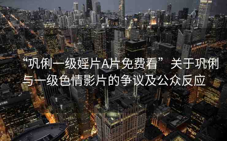 “鞏俐一級婬片A片免費看”關于鞏俐與一級色情影片的爭議及公眾反應