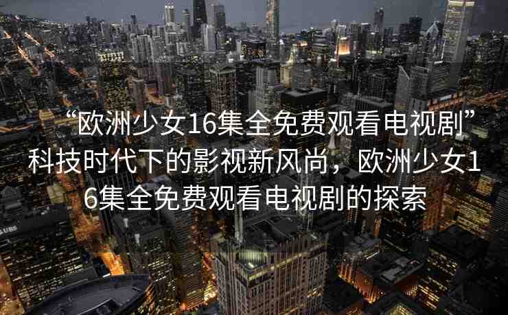 “歐洲少女16集全免費(fèi)觀看電視劇”科技時(shí)代下的影視新風(fēng)尚，歐洲少女16集全免費(fèi)觀看電視劇的探索
