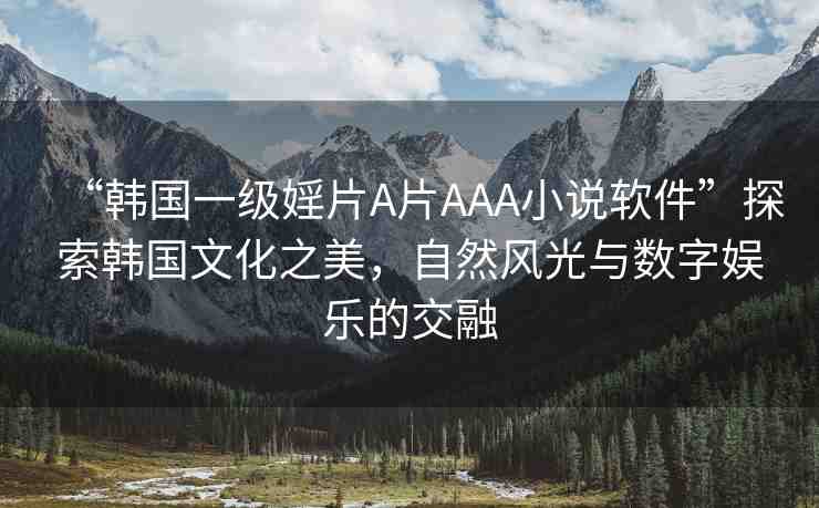“韓國一級婬片A片AAA小說軟件”探索韓國文化之美，自然風(fēng)光與數(shù)字娛樂的交融