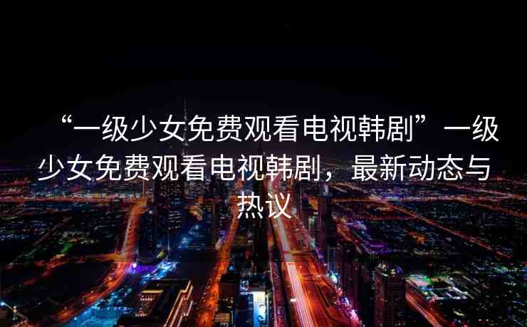 “一級(jí)少女免費(fèi)觀看電視韓劇”一級(jí)少女免費(fèi)觀看電視韓劇，最新動(dòng)態(tài)與熱議
