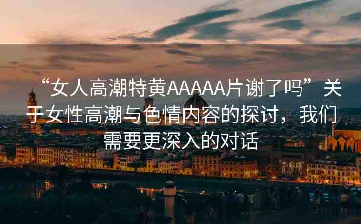 “女人高潮特黃AAAAA片謝了嗎”關(guān)于女性高潮與色情內(nèi)容的探討，我們需要更深入的對(duì)話