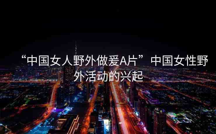 “中國女人野外做爰A片”中國女性野外活動(dòng)的興起