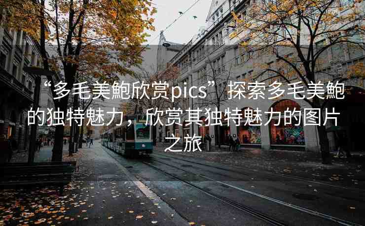 “多毛美鮑欣賞pics”探索多毛美鮑的獨特魅力，欣賞其獨特魅力的圖片之旅