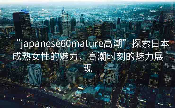 “japanese60mature高潮”探索日本成熟女性的魅力，高潮時(shí)刻的魅力展現(xiàn)