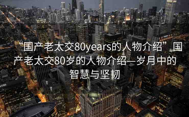 “國(guó)產(chǎn)老太交80years的人物介紹”國(guó)產(chǎn)老太交80歲的人物介紹—?dú)q月中的智慧與堅(jiān)韌
