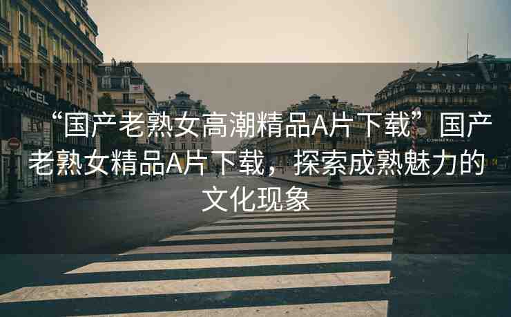 “國(guó)產(chǎn)老熟女高潮精品A片下載”國(guó)產(chǎn)老熟女精品A片下載，探索成熟魅力的文化現(xiàn)象