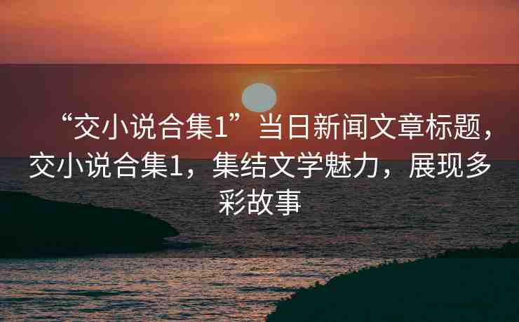 “交小說合集1”當(dāng)日新聞文章標(biāo)題，交小說合集1，集結(jié)文學(xué)魅力，展現(xiàn)多彩故事