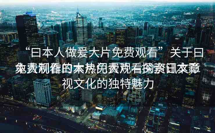 “曰本人做爰大片免費觀看”關(guān)于曰本人制作的大片免費觀看的資訊文章
免費觀看曰本熱門大片—探索日本影視文化的獨特魅力