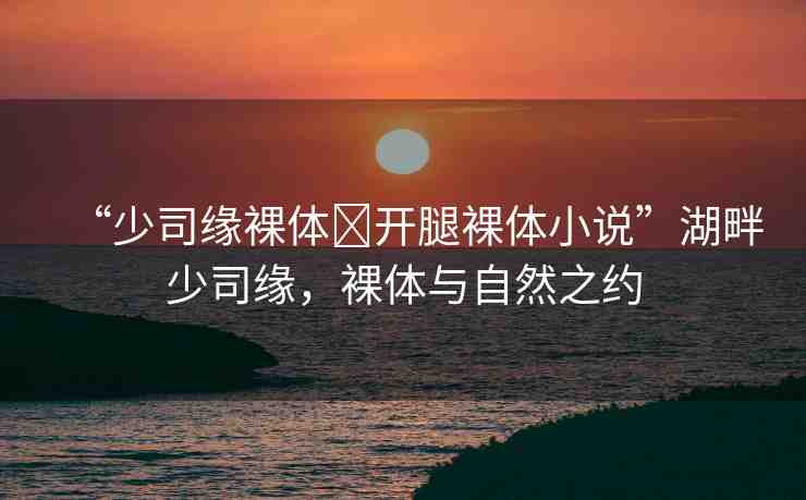 “少司緣裸體?開腿裸體小說(shuō)”湖畔少司緣，裸體與自然之約