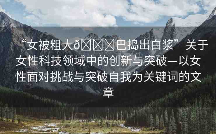 “女被粗大??巴搗出白漿”關于女性科技領域中的創(chuàng)新與突破—以女性面對挑戰(zhàn)與突破自我為關鍵詞的文章