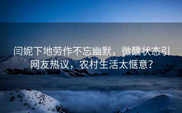 閆妮下地勞作不忘幽默，微醺狀態(tài)引網(wǎng)友熱議，農(nóng)村生活太愜意？