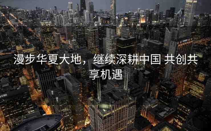 漫步華夏大地，繼續(xù)深耕中國(guó) 共創(chuàng)共享機(jī)遇
