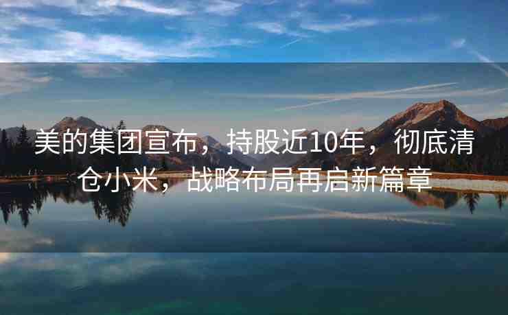 美的集團(tuán)宣布，持股近10年，徹底清倉小米，戰(zhàn)略布局再啟新篇章