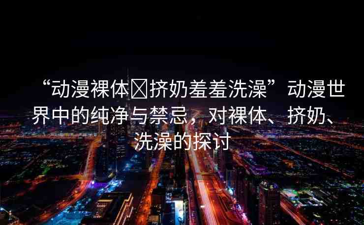 “動漫裸體?擠奶羞羞洗澡”動漫世界中的純凈與禁忌，對裸體、擠奶、洗澡的探討