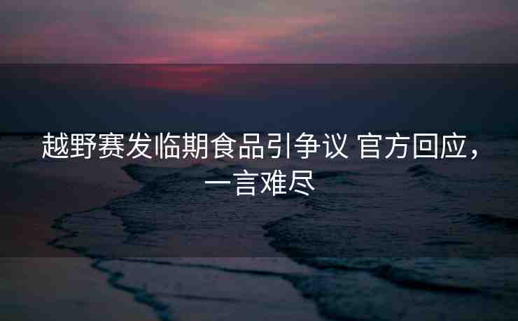 越野賽發(fā)臨期食品引爭議 官方回應，一言難盡