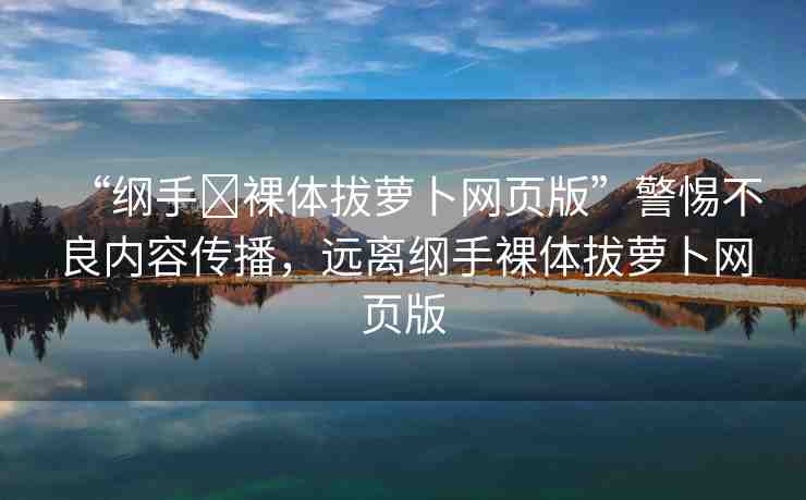 “綱手?裸體拔蘿卜網(wǎng)頁版”警惕不良內(nèi)容傳播，遠(yuǎn)離綱手裸體拔蘿卜網(wǎng)頁版