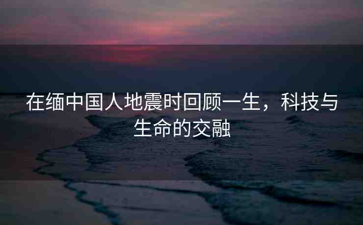 在緬中國人地震時回顧一生，科技與生命的交融