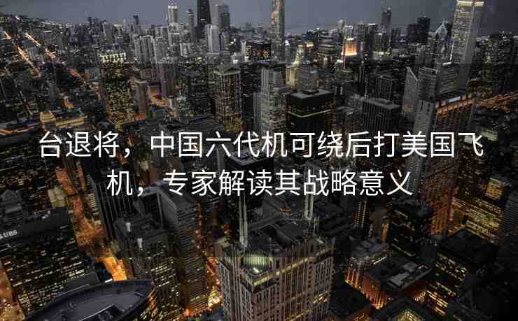 臺退將，中國六代機可繞后打美國飛機，專家解讀其戰(zhàn)略意義