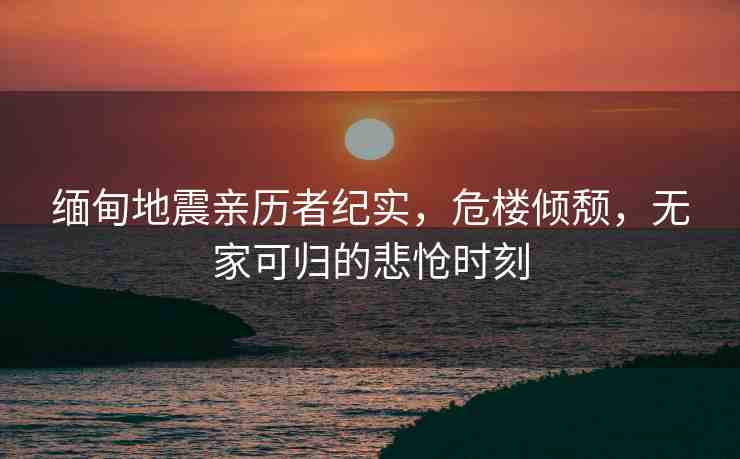 緬甸地震親歷者紀(jì)實(shí)，危樓傾頹，無家可歸的悲愴時(shí)刻