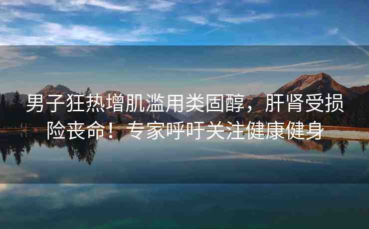 男子狂熱增肌濫用類固醇，肝腎受損險喪命！專家呼吁關注健康健身