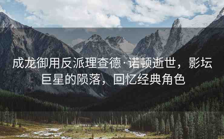 成龍御用反派理查德·諾頓逝世，影壇巨星的隕落，回憶經典角色