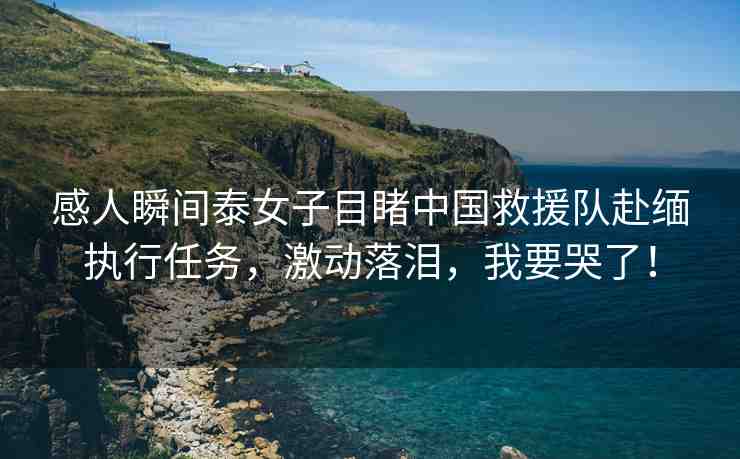 感人瞬間泰女子目睹中國救援隊赴緬執(zhí)行任務(wù)，激動落淚，我要哭了！