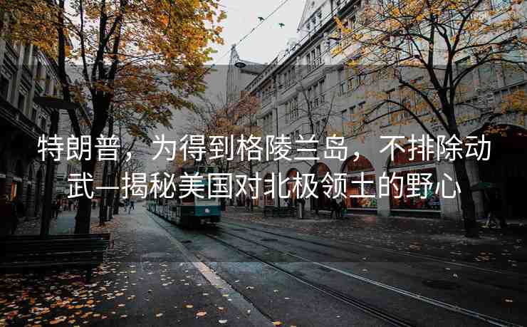 特朗普，為得到格陵蘭島，不排除動(dòng)武—揭秘美國(guó)對(duì)北極領(lǐng)土的野心