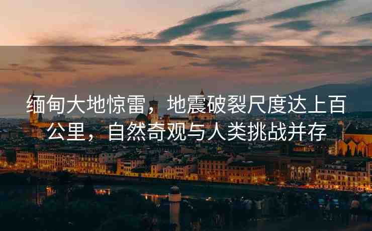 緬甸大地驚雷，地震破裂尺度達(dá)上百公里，自然奇觀與人類挑戰(zhàn)并存