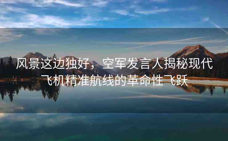 風景這邊獨好，空軍發(fā)言人揭秘現(xiàn)代飛機精準航線的革命性飛躍