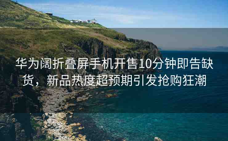 華為闊折疊屏手機(jī)開售10分鐘即告缺貨，新品熱度超預(yù)期引發(fā)搶購狂潮