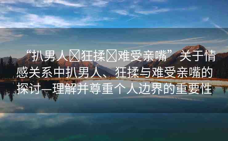 “扒男人?狂揉?難受親嘴”關(guān)于情感關(guān)系中扒男人、狂揉與難受親嘴的探討—理解并尊重個人邊界的重要性