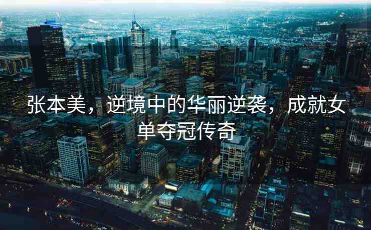 張本美，逆境中的華麗逆襲，成就女單奪冠傳奇