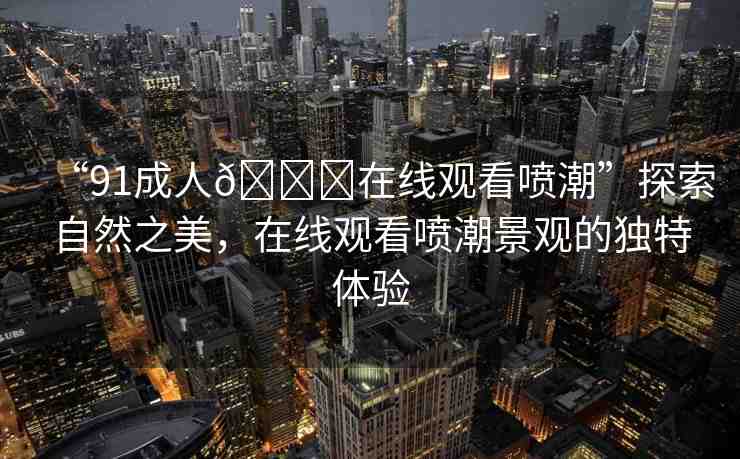 “91成人??在線觀看噴潮”探索自然之美，在線觀看噴潮景觀的獨(dú)特體驗(yàn)