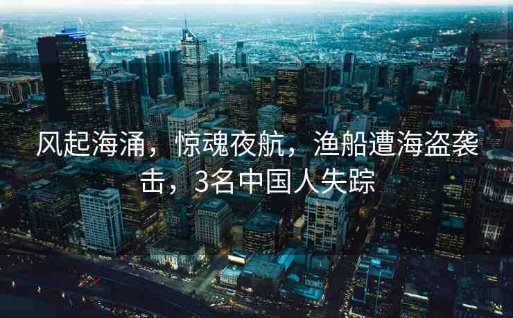 風(fēng)起海涌，驚魂夜航，漁船遭海盜襲擊，3名中國人失蹤