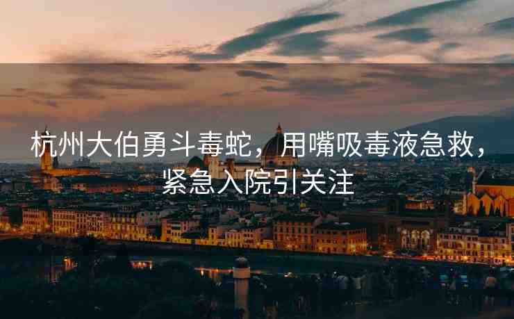 杭州大伯勇斗毒蛇，用嘴吸毒液急救，緊急入院引關(guān)注