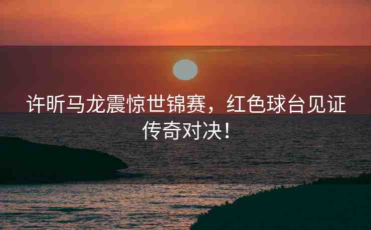 許昕馬龍震驚世錦賽，紅色球臺(tái)見證傳奇對決！