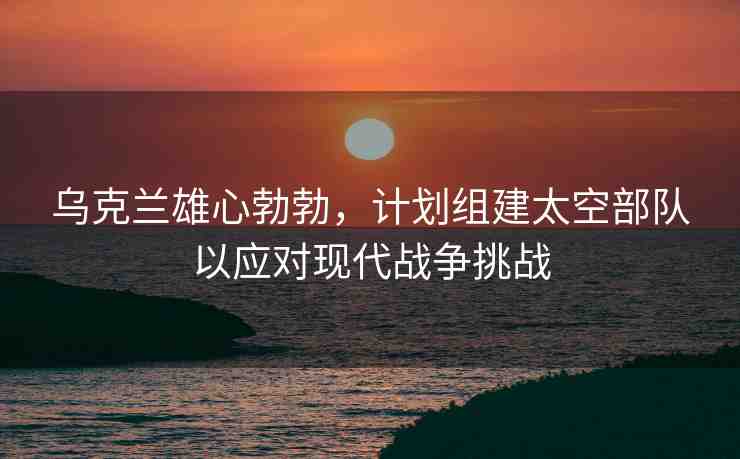 烏克蘭雄心勃勃，計(jì)劃組建太空部隊(duì)以應(yīng)對(duì)現(xiàn)代戰(zhàn)爭(zhēng)挑戰(zhàn)