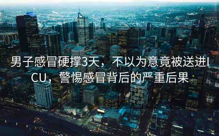 男子感冒硬撐3天，不以為意竟被送進(jìn)ICU，警惕感冒背后的嚴(yán)重后果