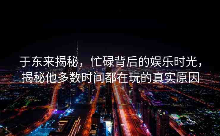 于東來(lái)揭秘，忙碌背后的娛樂(lè)時(shí)光，揭秘他多數(shù)時(shí)間都在玩的真實(shí)原因