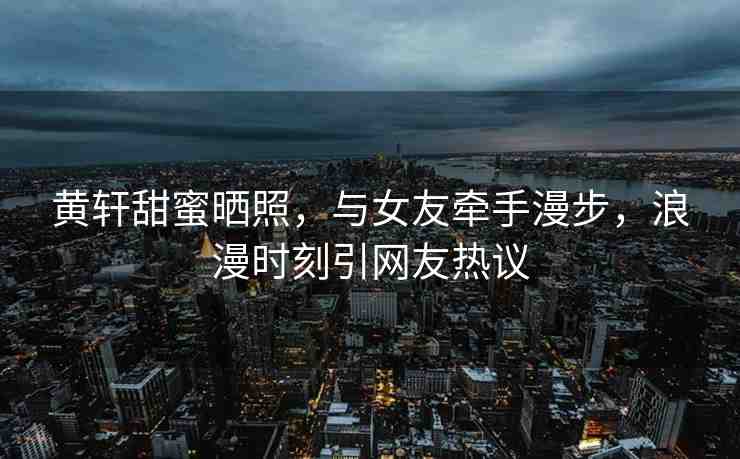 黃軒甜蜜曬照，與女友牽手漫步，浪漫時刻引網(wǎng)友熱議