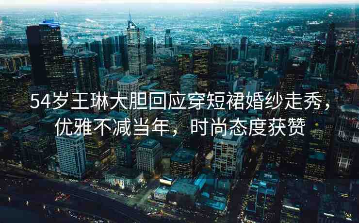 54歲王琳大膽回應(yīng)穿短裙婚紗走秀，優(yōu)雅不減當(dāng)年，時(shí)尚態(tài)度獲贊