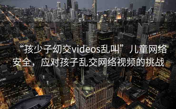 “孩少子?交videos亂叫”兒童網(wǎng)絡(luò)安全，應(yīng)對(duì)孩子亂交網(wǎng)絡(luò)視頻的挑戰(zhàn)