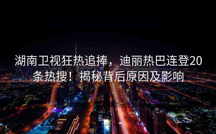 湖南衛(wèi)視狂熱追捧，迪麗熱巴連登20條熱搜！揭秘背后原因及影響