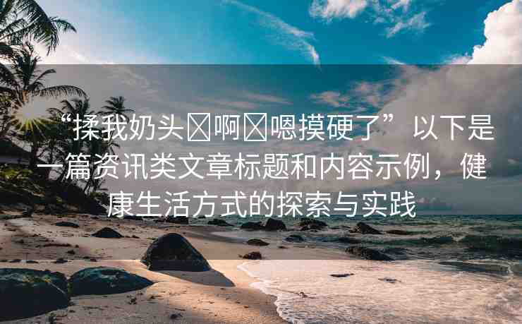 “揉我奶頭?啊?嗯摸硬了”以下是一篇資訊類文章標題和內(nèi)容示例，健康生活方式的探索與實踐