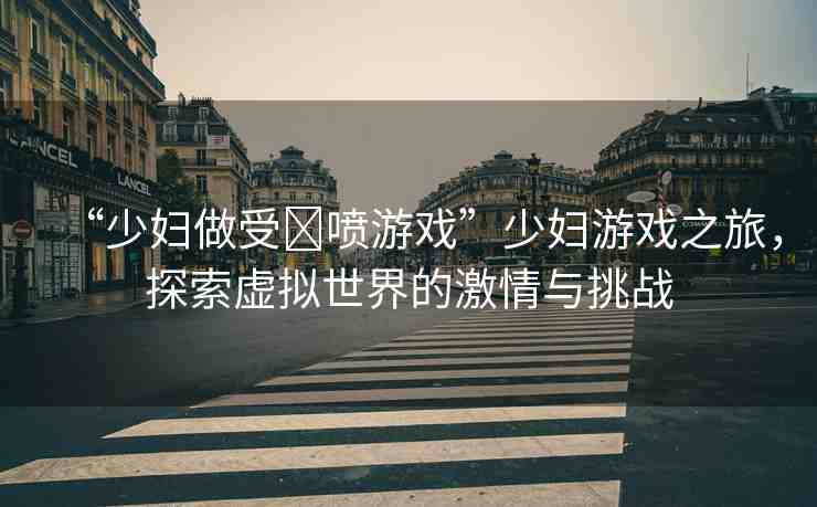 “少婦做受?噴游戲”少婦游戲之旅，探索虛擬世界的激情與挑戰(zhàn)
