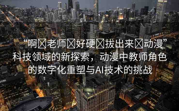 “啊?老師?好硬?拔出來?動漫”科技領(lǐng)域的新探索，動漫中教師角色的數(shù)字化重塑與AI技術(shù)的挑戰(zhàn)